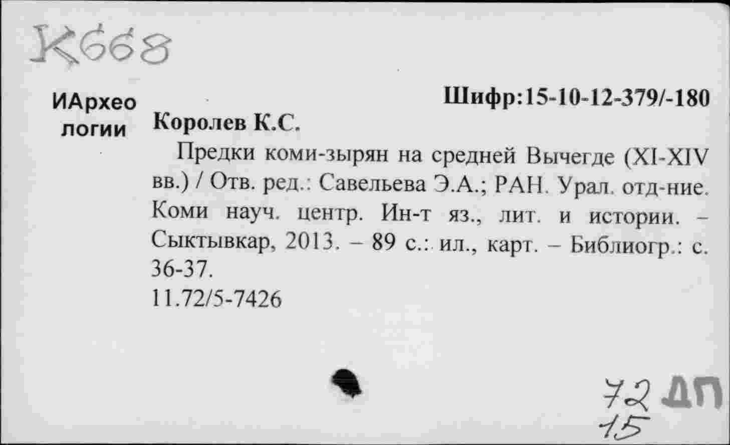 ﻿ИАрхео	Шифр:15-10-12-379/-180
логии Королев К.С.
Предки коми-зырян на средней Вычегде (XI-XIV вв.) / Отв. ред.: Савельева Э.А.; РАН. Урал, отд-ние. Коми науч, центр. Ин-т яз., лит. и истории. -Сыктывкар, 2013. — 89 с.: ил., карт. — Библиогр.: с 36-37.
11.72/5-7426
